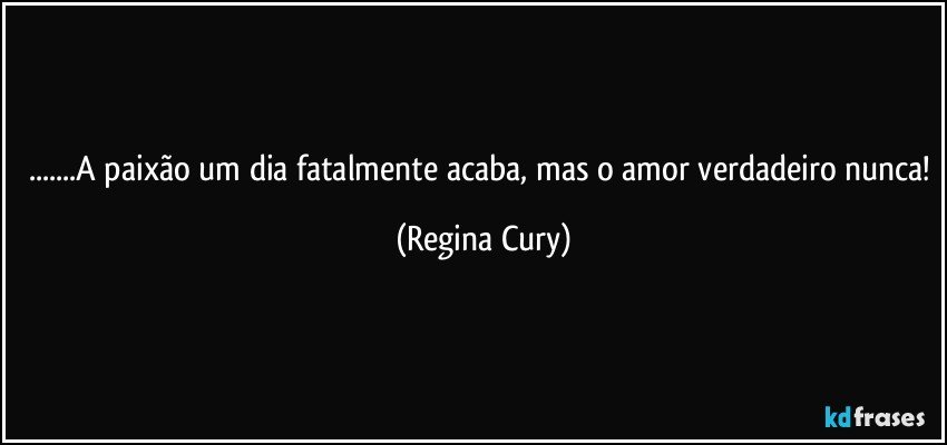 ...A paixão um dia fatalmente acaba, mas o amor verdadeiro nunca! (Regina Cury)