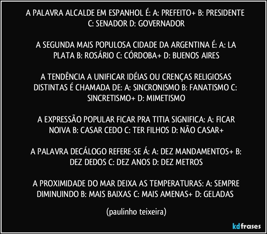 A PALAVRA ALCALDE EM ESPANHOL É: A: PREFEITO+  B: PRESIDENTE  C: SENADOR  D: GOVERNADOR

 A SEGUNDA MAIS POPULOSA CIDADE DA ARGENTINA É: A: LA PLATA  B: ROSÁRIO  C: CÓRDOBA+  D: BUENOS AIRES

 A TENDÊNCIA A UNIFICAR IDÉIAS OU CRENÇAS RELIGIOSAS DISTINTAS É CHAMADA DE:  A: SINCRONISMO  B: FANATISMO  C: SINCRETISMO+  D: MIMETISMO

 A EXPRESSÃO POPULAR FICAR PRA TITIA SIGNIFICA:  A: FICAR NOIVA  B: CASAR CEDO  C: TER FILHOS  D: NÃO CASAR+

 A PALAVRA DECÁLOGO REFERE-SE Á:  A: DEZ MANDAMENTOS+  B: DEZ DEDOS  C: DEZ ANOS  D: DEZ METROS

 A PROXIMIDADE DO MAR DEIXA AS TEMPERATURAS:  A: SEMPRE DIMINUINDO B: MAIS BAIXAS  C: MAIS AMENAS+  D: GELADAS (paulinho teixeira)