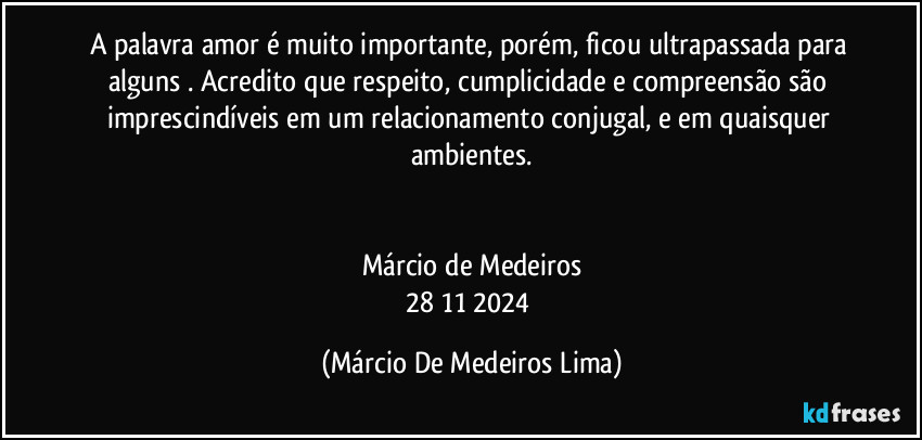 A palavra amor é muito importante, porém, ficou ultrapassada para alguns . Acredito que respeito, cumplicidade e compreensão são imprescindíveis em um relacionamento conjugal, e em quaisquer ambientes.


Márcio de Medeiros
28/11/2024 (Márcio De Medeiros Lima)