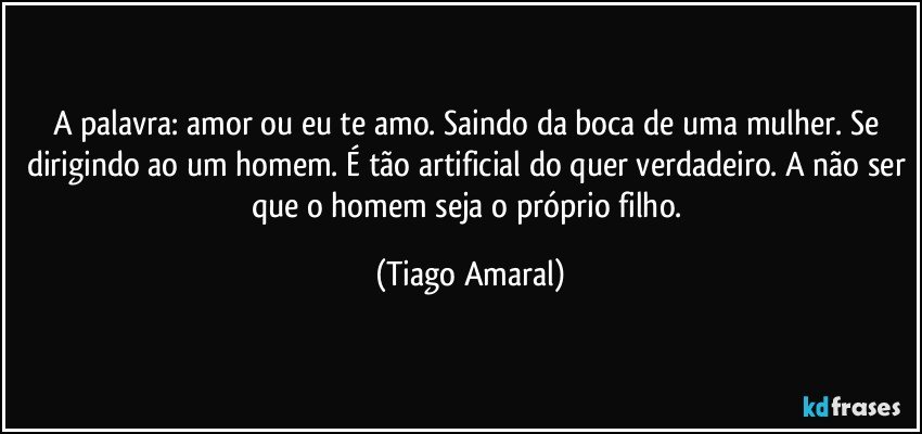 A palavra: amor ou eu te amo. Saindo da boca de uma mulher. Se dirigindo ao um homem. É tão artificial do quer verdadeiro. A não ser que o homem seja o próprio filho. (Tiago Amaral)