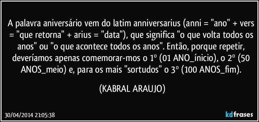 A palavra aniversário vem do latim anniversarius (anni = "ano" + vers = "que retorna" + arius = "data"), que significa "o que volta todos os anos" ou "o que acontece todos os anos". Então, porque repetir, deveríamos apenas comemorar-mos o 1º (01 ANO_ínicio), o 2º (50 ANOS_meio) e, para os mais "sortudos" o 3º (100 ANOS_fim). (KABRAL ARAUJO)