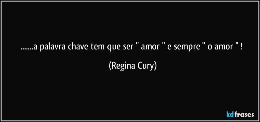 ...a palavra chave   tem que ser " amor " e  sempre " o  amor "  ! (Regina Cury)