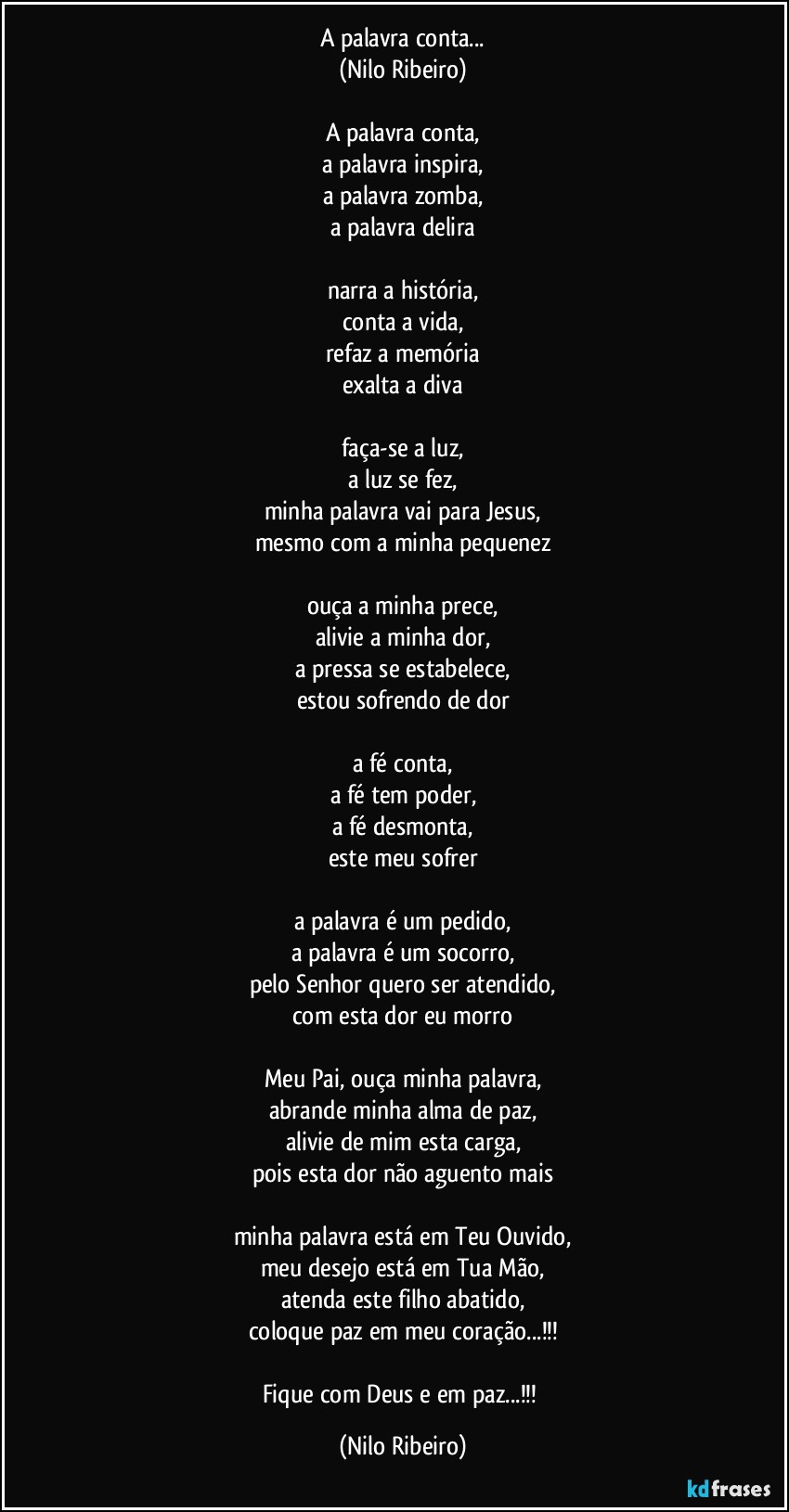 A palavra conta...
(Nilo Ribeiro)
 
A palavra conta,
a palavra inspira,
a palavra zomba,
a palavra delira
 
narra a história,
conta a vida,
refaz a memória
exalta a diva
 
faça-se a luz,
a luz se fez,
minha palavra vai para Jesus,
mesmo com a minha pequenez
 
ouça a minha prece,
alivie a minha dor,
a pressa se estabelece,
estou sofrendo de dor
 
a fé conta,
a fé tem poder,
a fé desmonta,
este meu sofrer
 
a palavra é um pedido,
a palavra é um socorro,
pelo Senhor quero ser atendido,
com esta dor eu morro
 
Meu Pai, ouça minha palavra,
abrande minha alma de paz,
alivie de mim esta carga,
pois esta dor não aguento mais
 
minha palavra está em Teu Ouvido,
meu desejo está em Tua Mão,
atenda este filho abatido,
coloque paz em meu coração...!!!

Fique com Deus e em paz...!!! (Nilo Ribeiro)