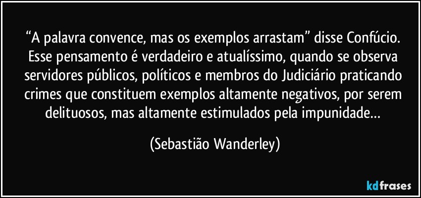 “A palavra convence, mas os exemplos arrastam” disse Confúcio. Esse pensamento é verdadeiro e atualíssimo, quando se observa servidores públicos, políticos e membros do Judiciário praticando crimes que constituem exemplos altamente negativos, por serem delituosos, mas altamente estimulados pela impunidade… (Sebastião Wanderley)