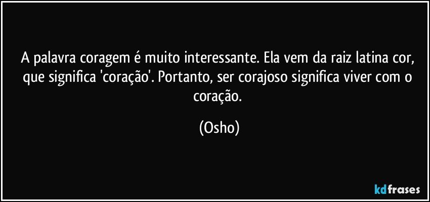 A palavra coragem é muito interessante. Ela vem da raiz latina cor, que significa 'coração'. Portanto, ser corajoso significa viver com o coração. (Osho)