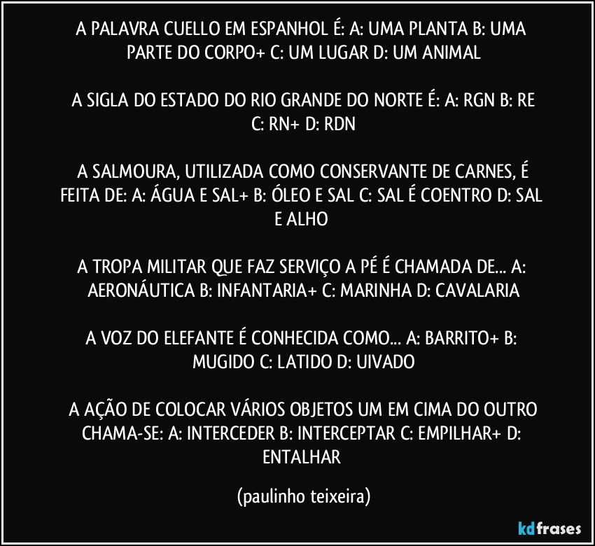 A PALAVRA CUELLO EM ESPANHOL É:  A: UMA PLANTA  B: UMA PARTE DO CORPO+  C: UM LUGAR  D: UM ANIMAL

 A SIGLA DO ESTADO DO RIO GRANDE DO NORTE É:  A: RGN  B: RE  C: RN+  D: RDN

 A SALMOURA, UTILIZADA COMO CONSERVANTE DE CARNES, É FEITA DE: A: ÁGUA E SAL+  B: ÓLEO E SAL  C: SAL É COENTRO  D: SAL E ALHO 

A TROPA MILITAR QUE FAZ SERVIÇO A PÉ É CHAMADA DE... A: AERONÁUTICA  B: INFANTARIA+  C: MARINHA  D: CAVALARIA

A VOZ DO ELEFANTE É CONHECIDA COMO...  A: BARRITO+  B: MUGIDO  C: LATIDO  D: UIVADO

 A AÇÃO DE COLOCAR VÁRIOS OBJETOS UM EM  CIMA DO OUTRO CHAMA-SE: A: INTERCEDER  B: INTERCEPTAR  C: EMPILHAR+  D: ENTALHAR (paulinho teixeira)