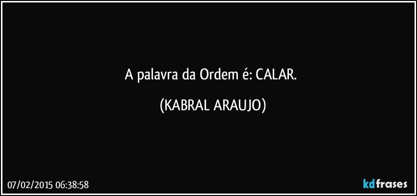 A palavra da Ordem é: CALAR. (KABRAL ARAUJO)