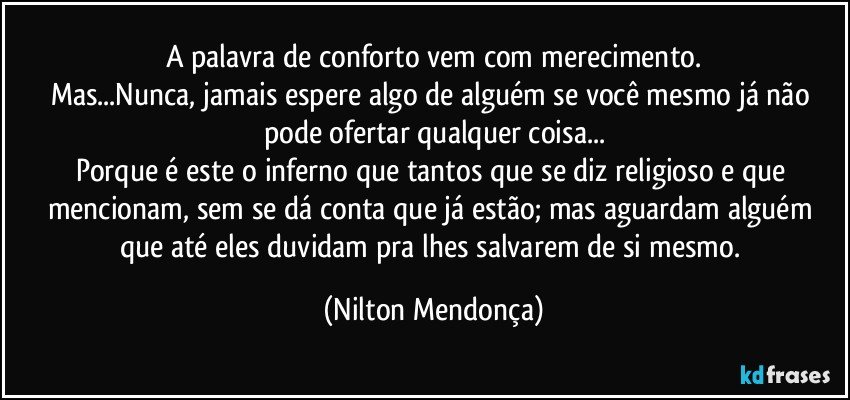 A palavra de conforto vem com merecimento.
Mas...Nunca, jamais espere algo de alguém se você mesmo já não pode ofertar qualquer coisa...
Porque é este o inferno que tantos que se diz religioso e que mencionam, sem se dá conta que já estão; mas aguardam alguém que até eles duvidam pra lhes salvarem de si mesmo. (Nilton Mendonça)