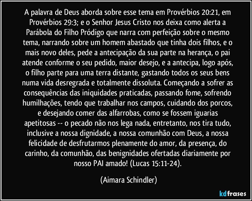 A palavra de Deus aborda sobre esse tema em Provérbios 20:21, em Provérbios 29:3; e o Senhor Jesus Cristo nos deixa como alerta a Parábola do Filho Pródigo que narra com perfeição sobre o mesmo tema, narrando sobre um homem abastado que tinha dois filhos, e o mais novo deles, pede a antecipação da sua parte na herança, o pai atende conforme o seu pedido, maior desejo, e a antecipa, logo após, o filho parte para uma terra distante, gastando todos os seus bens numa vida desregrada e totalmente dissoluta. Começando a sofrer as consequências das iniquidades praticadas,  passando fome, sofrendo humilhações, tendo que trabalhar nos campos, cuidando dos porcos, e desejando comer das alfarrobas, como se fossem iguarias apetitosas -- o pecado não nos lega nada, entretanto, nos tira tudo, inclusive a nossa dignidade,  a nossa comunhão com Deus, a nossa felicidade de desfrutarmos plenamente do amor, da presença, do carinho, da comunhão, das benignidades ofertadas diariamente por nosso PAI amado! (Lucas 15:11-24). (Aimara Schindler)