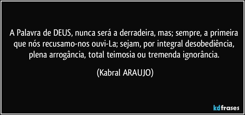 A Palavra de DEUS, nunca será  a derradeira, mas; sempre, a primeira que nós recusamo-nos ouvi-La; sejam, por integral desobediência, plena arrogância, total teimosia ou tremenda ignorância. (KABRAL ARAUJO)