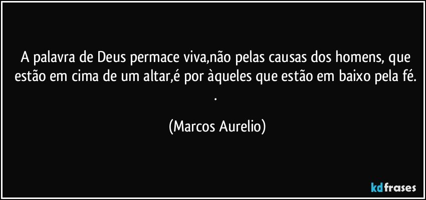 A palavra de Deus permace viva,não pelas causas dos homens, que estão  em cima de um altar,é por àqueles que estão em baixo pela fé. . (Marcos Aurelio)