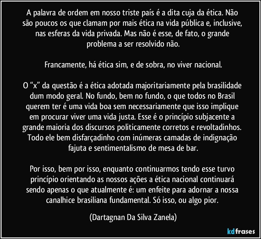 A palavra de ordem em nosso triste país é a dita cuja da ética. Não são poucos os que clamam por mais ética na vida pública e, inclusive, nas esferas da vida privada. Mas não é esse, de fato, o grande problema a ser resolvido não.

Francamente, há ética sim, e de sobra, no viver nacional.

O “x” da questão é a ética adotada majoritariamente pela brasilidade dum modo geral. No fundo, bem no fundo, o que todos no Brasil querem ter é uma vida boa sem necessariamente que isso implique em procurar viver uma vida justa. Esse é o princípio subjacente a grande maioria dos discursos politicamente corretos e revoltadinhos. Todo ele bem disfarçadinho com inúmeras camadas de indignação fajuta e sentimentalismo de mesa de bar.

Por isso, bem por isso, enquanto continuarmos tendo esse turvo princípio orientando as nossos ações a ética nacional continuará sendo apenas o que atualmente é: um enfeite para adornar a nossa canalhice brasiliana fundamental. Só isso, ou algo pior. (Dartagnan Da Silva Zanela)