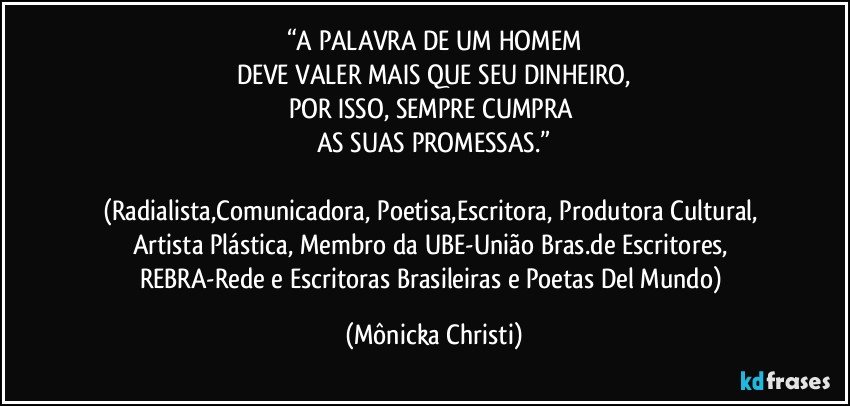 “A PALAVRA DE UM HOMEM
DEVE VALER MAIS QUE SEU DINHEIRO,
POR ISSO, SEMPRE CUMPRA 
AS SUAS PROMESSAS.”

(Radialista,Comunicadora, Poetisa,Escritora, Produtora Cultural, Artista Plástica, Membro da UBE-União Bras.de Escritores, REBRA-Rede e Escritoras Brasileiras e Poetas Del Mundo) (Mônicka Christi)