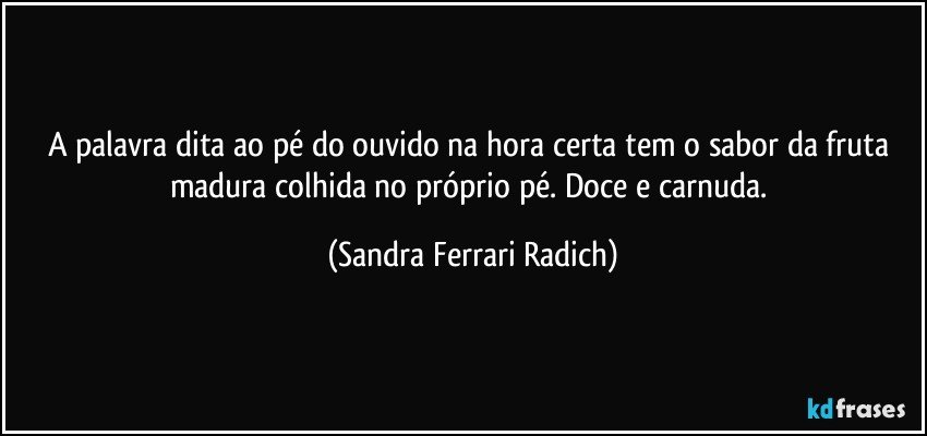 A palavra dita ao pé do ouvido na hora certa tem o sabor da fruta madura colhida no próprio pé. Doce e carnuda. (Sandra Ferrari Radich)