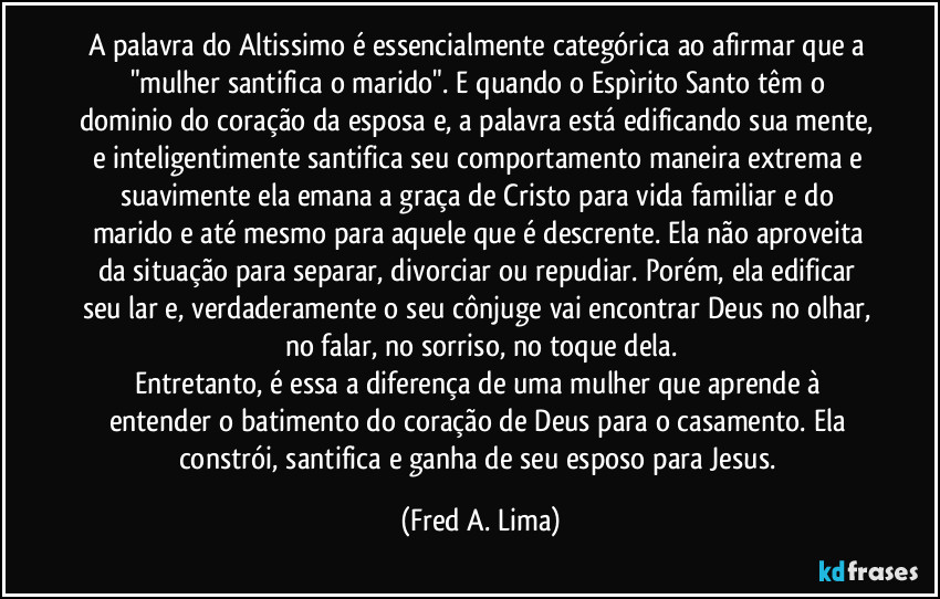 A palavra do Altissimo é essencialmente categórica ao afirmar que a "mulher santifica o marido". E quando o Espìrito Santo têm o dominio do coração da esposa e, a palavra está edificando sua mente, e inteligentimente santifica seu comportamento maneira extrema e suavimente ela emana a graça de Cristo para vida familiar e do marido e até mesmo para aquele que é descrente. Ela não aproveita da situação para separar, divorciar ou repudiar. Porém, ela edificar seu lar e, verdaderamente o seu cônjuge vai encontrar Deus no olhar, no falar, no sorriso, no toque dela.
Entretanto, é essa a diferença de uma mulher que aprende à entender o batimento do coração de Deus para o casamento. Ela constrói, santifica e ganha de  seu esposo para Jesus. (Fred A. Lima)