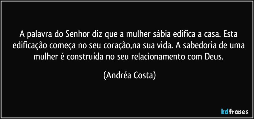 A palavra do Senhor diz que a mulher sábia edifica a casa. Esta edificação começa no seu coração,na sua vida. A sabedoria de uma mulher é construída no seu relacionamento com Deus. (Andréa Costa)