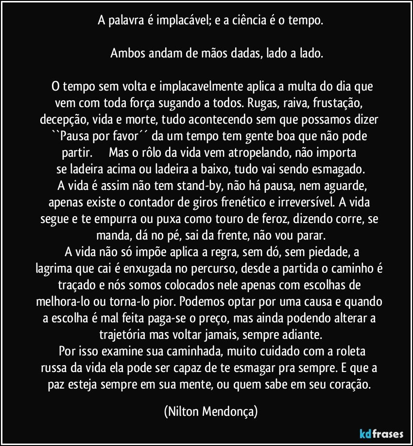 A palavra é implacável; e a ciência é o tempo.

              Ambos andam de mãos dadas, lado a lado.

      O tempo sem volta e implacavelmente aplica a multa do dia que vem com toda força sugando a todos. Rugas, raiva, frustação, decepção, vida e morte, tudo acontecendo sem que possamos dizer ``Pausa por favor´´ da um tempo tem gente boa que não pode partir.                   Mas o rôlo da vida vem atropelando, não importa se ladeira acima ou ladeira a baixo, tudo vai sendo esmagado.
     A vida é assim não tem stand-by, não há pausa, nem aguarde, apenas existe o contador de giros frenético e irreversível. A vida segue e te empurra ou puxa como touro de feroz, dizendo corre, se manda, dá no pé, sai da frente, não vou parar.
     A vida não só impõe aplica a regra, sem dó, sem piedade, a lagrima que cai é enxugada no percurso, desde a partida o caminho é traçado e nós somos colocados nele apenas com escolhas de melhora-lo ou torna-lo pior. Podemos optar por uma causa e quando a escolha é mal feita paga-se o preço, mas ainda podendo alterar a trajetória mas voltar jamais, sempre adiante.
     Por isso examine sua caminhada, muito cuidado com a roleta russa da vida ela pode ser capaz de te esmagar pra sempre. E que a paz esteja sempre em sua mente, ou quem sabe em seu coração. (Nilton Mendonça)