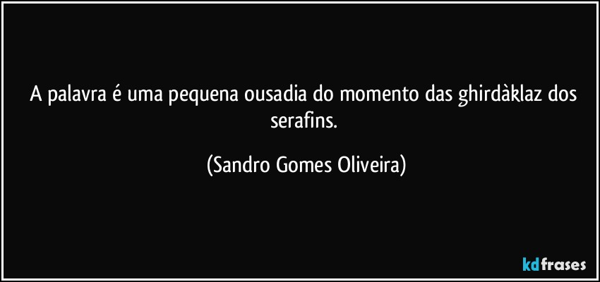 A palavra é uma pequena ousadia do momento das ghirdàklaz dos serafins. (Sandro Gomes Oliveira)