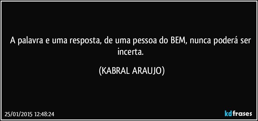 A palavra e uma resposta, de uma pessoa do BEM, nunca poderá ser incerta. (KABRAL ARAUJO)