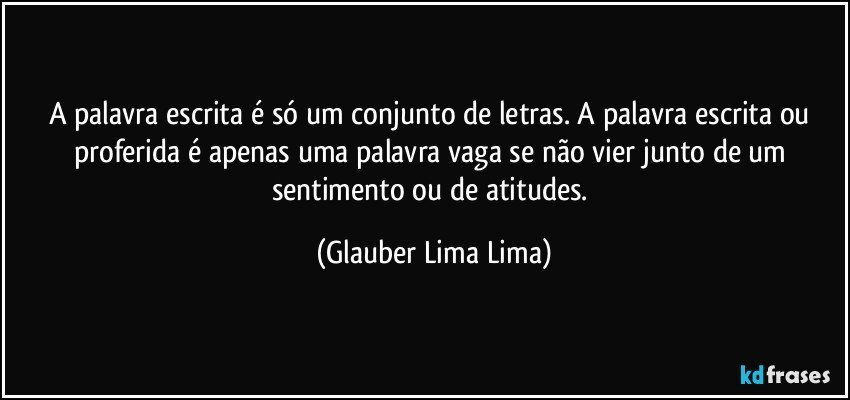 A palavra escrita é só um conjunto de letras. A palavra escrita ou proferida é apenas uma palavra vaga se não vier junto de um sentimento ou de atitudes. (Glauber Lima Lima)