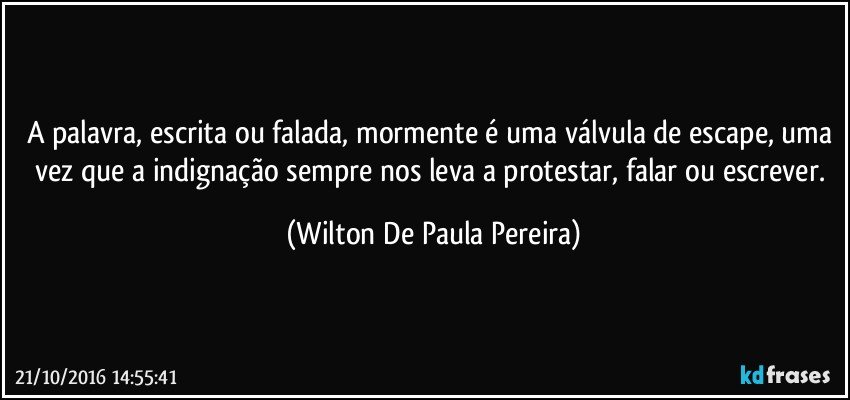 A palavra, escrita ou falada, mormente é uma válvula de escape, uma vez que a indignação sempre nos leva a protestar, falar ou escrever. (Wilton De Paula Pereira)