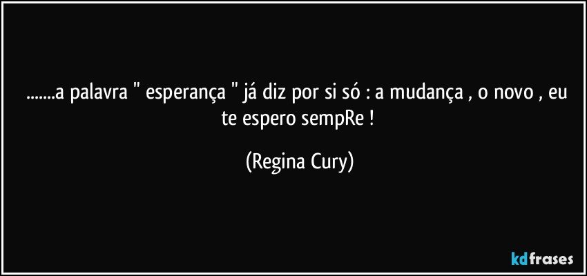 ...a palavra " esperança " já diz por si só :  a mudança , o  novo  , eu te espero  sempRe ! (Regina Cury)