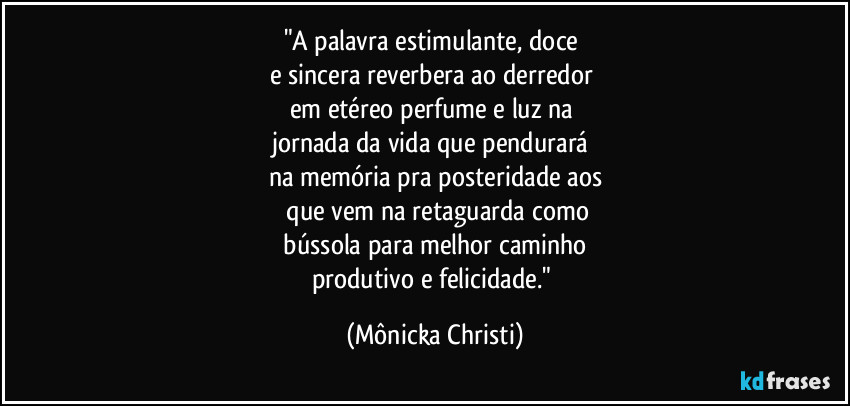 "A palavra estimulante, doce
e sincera reverbera ao derredor
em etéreo perfume e luz na
jornada da vida que pendurará
na memória pra posteridade aos
que vem na retaguarda como
bússola para melhor caminho
produtivo e felicidade." (Mônicka Christi)