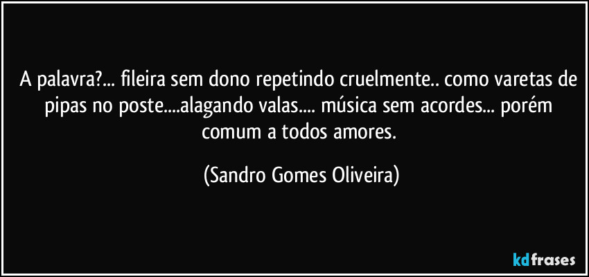 A palavra?... fileira sem dono repetindo cruelmente.. como varetas de pipas no poste...alagando valas... música sem acordes... porém comum a todos amores. (Sandro Gomes Oliveira)