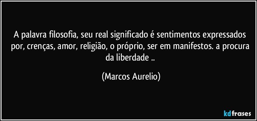 A palavra filosofia, seu real significado é sentimentos  expressados por, crenças, amor, religião, o próprio, ser em manifestos. a procura da liberdade .. (Marcos Aurelio)