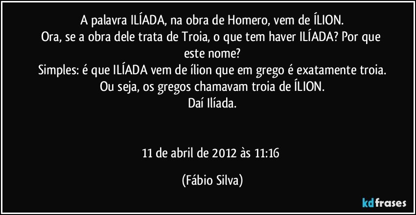 A palavra ILÍADA, na obra de Homero, vem de ÍLION.
Ora, se a obra dele trata de Troia, o que tem haver ILÍADA? Por que este nome?
Simples: é que ILÍADA vem de ílion que em grego é exatamente troia.
Ou seja, os gregos chamavam troia de ÍLION.
Daí Ilíada.


11 de abril de 2012 às 11:16 (Fábio Silva)