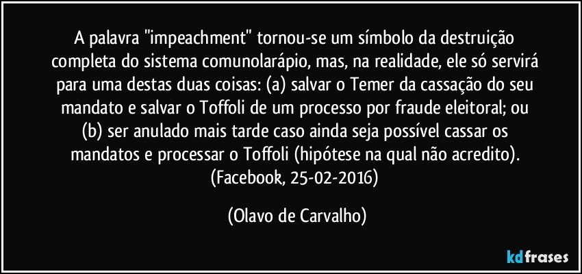 A palavra "impeachment" tornou-se um símbolo da destruição completa do sistema comunolarápio, mas, na realidade, ele só servirá para uma destas duas coisas: (a) salvar o Temer da cassação do seu mandato e salvar o Toffoli de um processo por fraude eleitoral; ou (b) ser anulado mais tarde caso ainda seja possível cassar os mandatos e processar o Toffoli (hipótese na qual não acredito). (Facebook, 25-02-2016) (Olavo de Carvalho)