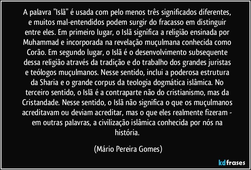 A palavra "Islã" é usada com pelo menos três significados diferentes, e muitos mal-entendidos podem surgir do fracasso em distinguir entre eles. Em primeiro lugar, o Islã significa a religião ensinada por Muhammad e incorporada na revelação muçulmana conhecida como Corão. Em segundo lugar, o Islã é o desenvolvimento subsequente dessa religião através da tradição e do trabalho dos grandes juristas e teólogos muçulmanos. Nesse sentido, inclui a poderosa estrutura da Sharia e o grande corpus da teologia dogmática islâmica. No terceiro sentido, o Islã é a contraparte não do cristianismo, mas da Cristandade. Nesse sentido, o Islã não significa o que os muçulmanos acreditavam ou deviam acreditar, mas o que eles realmente fizeram - em outras palavras, a civilização islâmica conhecida por nós na história. (Mário Pereira Gomes)