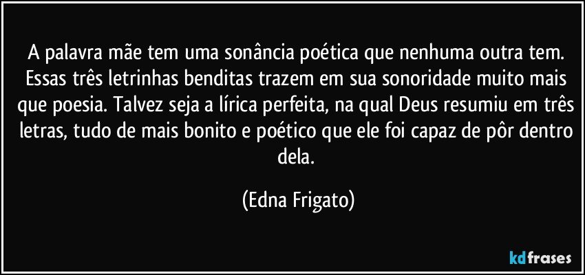 A palavra mãe tem uma sonância poética que nenhuma outra tem. Essas três letrinhas benditas trazem em sua sonoridade muito mais que poesia. Talvez seja a lírica perfeita, na qual Deus resumiu em três letras, tudo de mais bonito e poético que ele foi capaz de pôr dentro dela. (Edna Frigato)