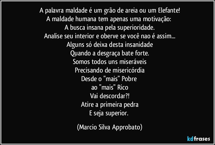 A palavra maldade é um grão de areia ou um Elefante!
A maldade humana tem apenas uma motivação: 
A busca insana pela superioridade.
Analise seu interior e oberve se você nao é assim...
Alguns só deixa desta insanidade
Quando a desgraça bate forte.
Somos todos uns miseráveis
Precisando de misericórdia
Desde o "mais" Pobre 
ao "mais" Rico
Vai descordar?!
Atire a primeira pedra
E seja superior. (Marcio Silva Approbato)