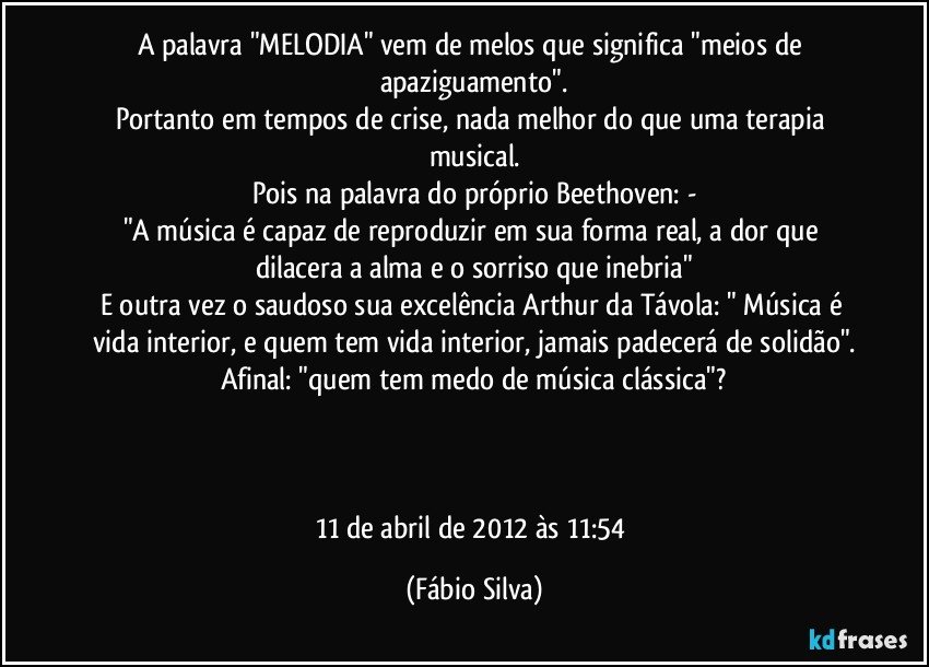 A palavra "MELODIA" vem de melos que significa "meios de apaziguamento".
Portanto em tempos de crise, nada melhor do que uma terapia musical.
Pois na palavra do próprio Beethoven: -
"A música é capaz de reproduzir em sua forma real, a dor que dilacera a alma e o sorriso que inebria"
E outra vez o saudoso sua excelência Arthur da Távola: " Música é vida interior, e quem tem vida interior, jamais padecerá de solidão".
Afinal: "quem tem medo de música clássica"?



11 de abril de 2012 às 11:54 (Fábio Silva)