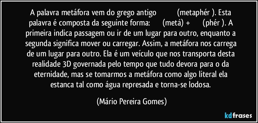 A palavra metáfora vem do grego antigo μεταφέρω (metaphérō). Esta palavra é composta da seguinte forma: μετά (metá) + φέρω (phérō). A primeira indica passagem ou ir de um lugar para outro, enquanto a segunda significa mover ou carregar. Assim, a metáfora nos carrega de um lugar para outro. Ela é um veículo que nos transporta desta realidade 3D governada pelo tempo que tudo devora para o da eternidade, mas se tomarmos a metáfora como algo literal ela estanca tal como água represada e torna-se lodosa. (Mário Pereira Gomes)