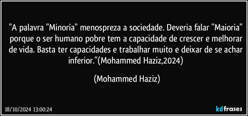 "A palavra "Minoria" menospreza a sociedade. Deveria falar "Maioria" porque o ser humano pobre tem a capacidade de crescer e melhorar de vida. Basta ter capacidades e trabalhar muito e deixar de se achar inferior."(Mohammed Haziz,2024) (Mohammed Haziz)