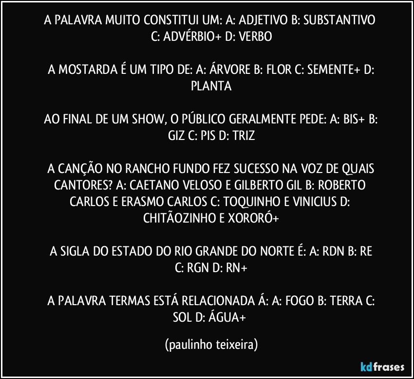 A PALAVRA MUITO CONSTITUI UM:  A: ADJETIVO  B: SUBSTANTIVO  C: ADVÉRBIO+ D: VERBO

 A MOSTARDA É UM TIPO DE:  A:  ÁRVORE  B: FLOR  C: SEMENTE+  D: PLANTA

 AO FINAL DE UM SHOW, O PÚBLICO GERALMENTE PEDE:  A: BIS+  B: GIZ  C: PIS  D: TRIZ

 A CANÇÃO NO RANCHO FUNDO FEZ SUCESSO NA VOZ DE QUAIS CANTORES?  A: CAETANO VELOSO E GILBERTO GIL  B: ROBERTO CARLOS E ERASMO CARLOS  C: TOQUINHO E VINICIUS  D: CHITÃOZINHO E XORORÓ+

 A SIGLA DO ESTADO DO RIO GRANDE DO NORTE É:  A: RDN  B: RE  C: RGN  D: RN+

 A PALAVRA TERMAS ESTÁ RELACIONADA Á:  A: FOGO  B: TERRA  C: SOL  D: ÁGUA+ (paulinho teixeira)