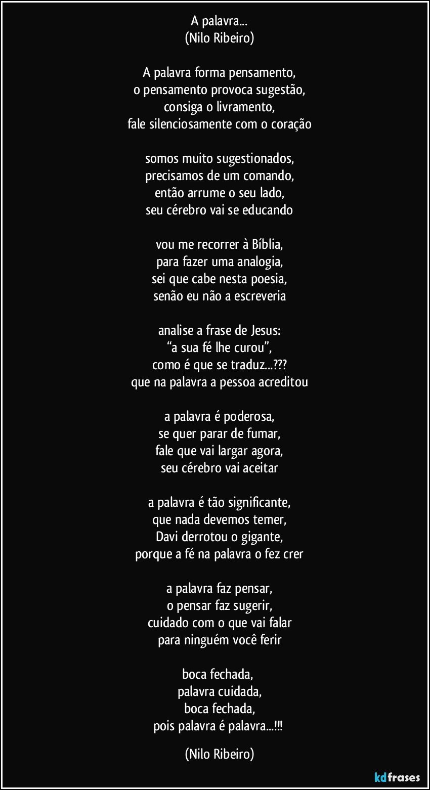 A palavra...
(Nilo Ribeiro)

A palavra forma pensamento,
o pensamento provoca sugestão,
consiga o livramento,
fale silenciosamente com o coração

somos muito sugestionados,
precisamos de um comando,
então arrume o seu lado,
seu cérebro vai se educando

vou me recorrer à Bíblia,
para fazer uma analogia,
sei que cabe nesta poesia,
senão eu não a escreveria

analise a frase de Jesus:
“a sua fé lhe curou”,
como é que se traduz...???
que na palavra a pessoa acreditou

a palavra é poderosa,
se quer parar de fumar,
fale que vai largar agora,
seu cérebro vai aceitar

a palavra é tão significante,
que nada devemos temer,
Davi derrotou o gigante,
porque a fé na palavra o fez crer

a palavra faz pensar,
o pensar faz sugerir,
cuidado com o que vai falar
para ninguém você ferir

boca fechada, 
palavra cuidada,
boca fechada,
pois palavra é palavra...!!! (Nilo Ribeiro)