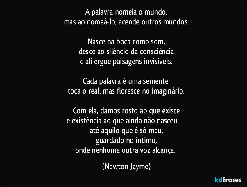 A palavra nomeia o mundo,
mas ao nomeá-lo, acende outros mundos.

Nasce na boca como som,
desce ao silêncio da consciência
e ali ergue paisagens invisíveis.

Cada palavra é uma semente:
toca o real, mas floresce no imaginário.

Com ela, damos rosto ao que existe
e existência ao que ainda não nasceu —
até aquilo que é só meu,
guardado no íntimo,
onde nenhuma outra voz alcança. (Newton Jayme)