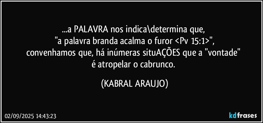 ...a PALAVRA nos indica\determina que, 
"a palavra branda acalma o furor <Pv 15:1>",
convenhamos que, há inúmeras situAÇÕES que a "vontade" 
é atropelar o cabrunco. (KABRAL ARAUJO)