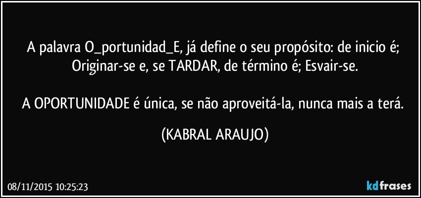 A palavra O_portunidad_E, já define o seu propósito: de inicio é; Originar-se e, se TARDAR, de término é; Esvair-se.

A OPORTUNIDADE é única, se não aproveitá-la, nunca mais a terá. (KABRAL ARAUJO)