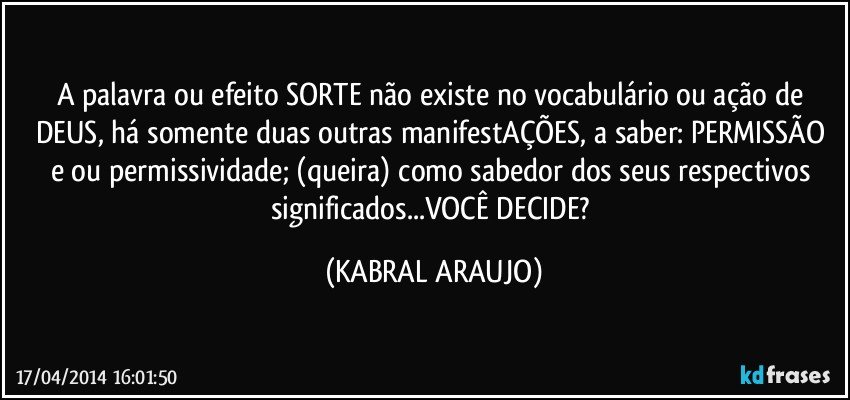 A palavra ou efeito SORTE não existe no vocabulário ou ação de DEUS, há somente duas outras manifestAÇÕES, a saber: PERMISSÃO e/ou permissividade; (queira) como sabedor dos seus respectivos significados...VOCÊ DECIDE? (KABRAL ARAUJO)