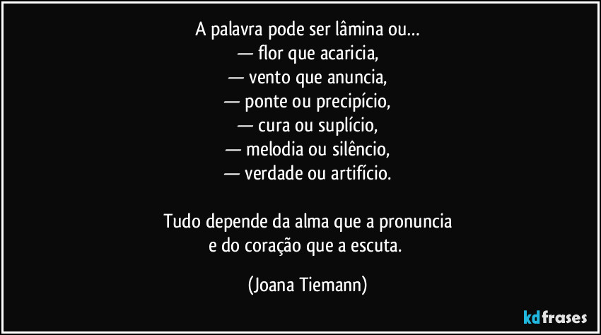 A palavra pode ser lâmina ou…
— flor que acaricia,
— vento que anuncia,
— ponte ou precipício,
— cura ou suplício,
— melodia ou silêncio,
— verdade ou artifício.

Tudo depende da alma que a pronuncia
e do coração que a escuta. (Joana Tiemann)