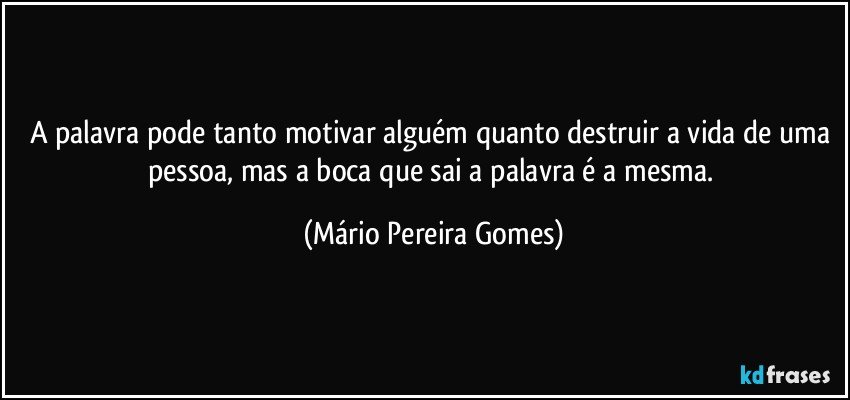 A palavra pode tanto motivar alguém quanto destruir a vida de uma pessoa, mas a boca que sai a palavra é a mesma. (Mário Pereira Gomes)