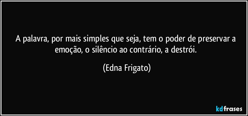 A palavra, por mais simples que seja, tem o poder de  preservar a emoção, o silêncio ao contrário, a destrói. (Edna Frigato)