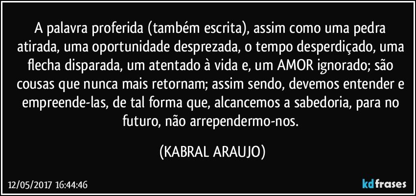 A palavra proferida (também escrita), assim como uma pedra atirada, uma oportunidade desprezada, o tempo desperdiçado, uma flecha disparada, um atentado à vida e, um AMOR ignorado; são cousas que nunca mais retornam; assim sendo, devemos entender e empreende-las, de tal forma que, alcancemos a sabedoria, para no futuro, não arrependermo-nos. (KABRAL ARAUJO)