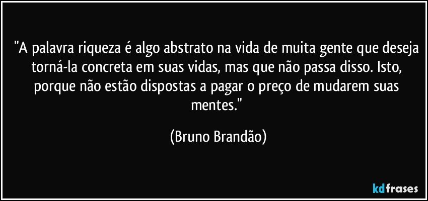 "A palavra riqueza é algo abstrato na vida de muita gente que deseja torná-la concreta em suas vidas, mas que não passa disso. Isto, porque não estão dispostas a pagar o preço de mudarem suas mentes." (Bruno Brandão)