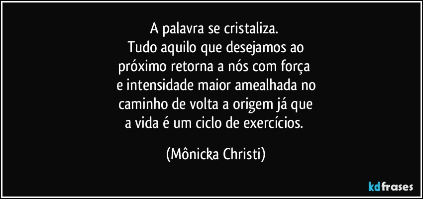 A palavra se cristaliza. 
Tudo aquilo que desejamos ao
próximo retorna a nós com força 
e intensidade maior amealhada no
 caminho de volta a origem já que 
a vida é um ciclo de exercícios. (Mônicka Christi)