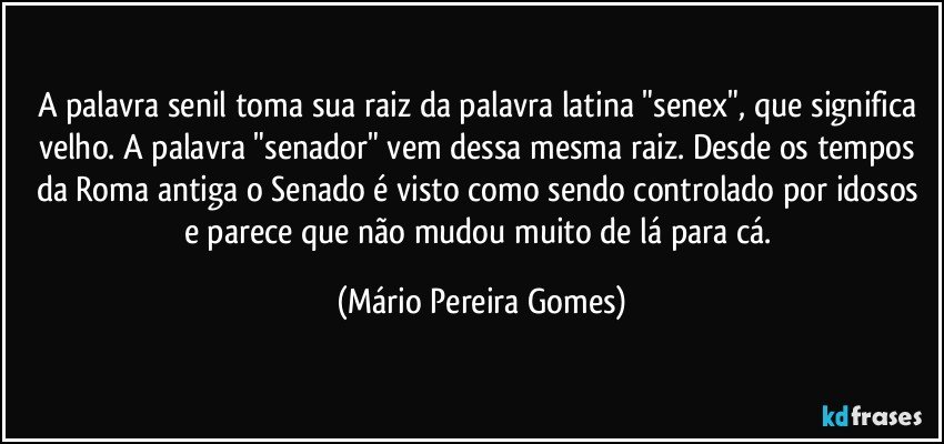 A palavra senil toma sua raiz da palavra latina "senex", que significa velho. A palavra "senador" vem dessa mesma raiz. Desde os tempos da Roma antiga o Senado é visto como sendo controlado por idosos e parece que não mudou muito de lá para cá. (Mário Pereira Gomes)